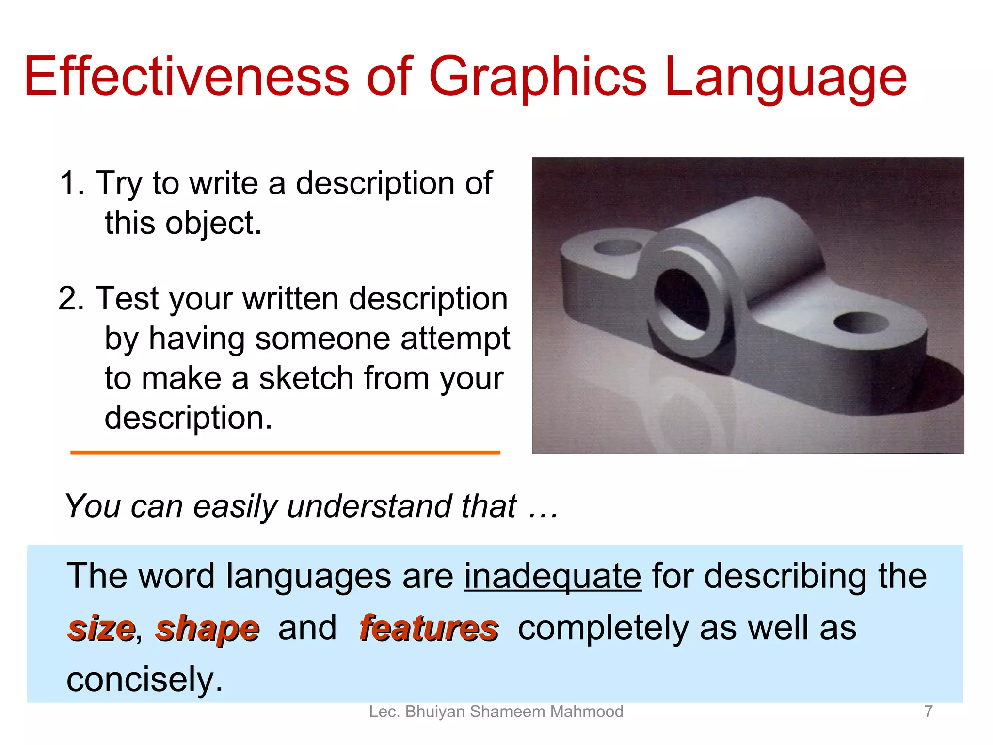 1. Try to write a description of this object. 2. Test your written description by having someone attempt   to make a sketch from your description. Effectiveness of Graphics Language The word languages are  inadequate  for describing the  size ,  shape   and  features   completely as well as concisely. You can easily understand that … Lec. Bhuiyan Shameem Mahmood 