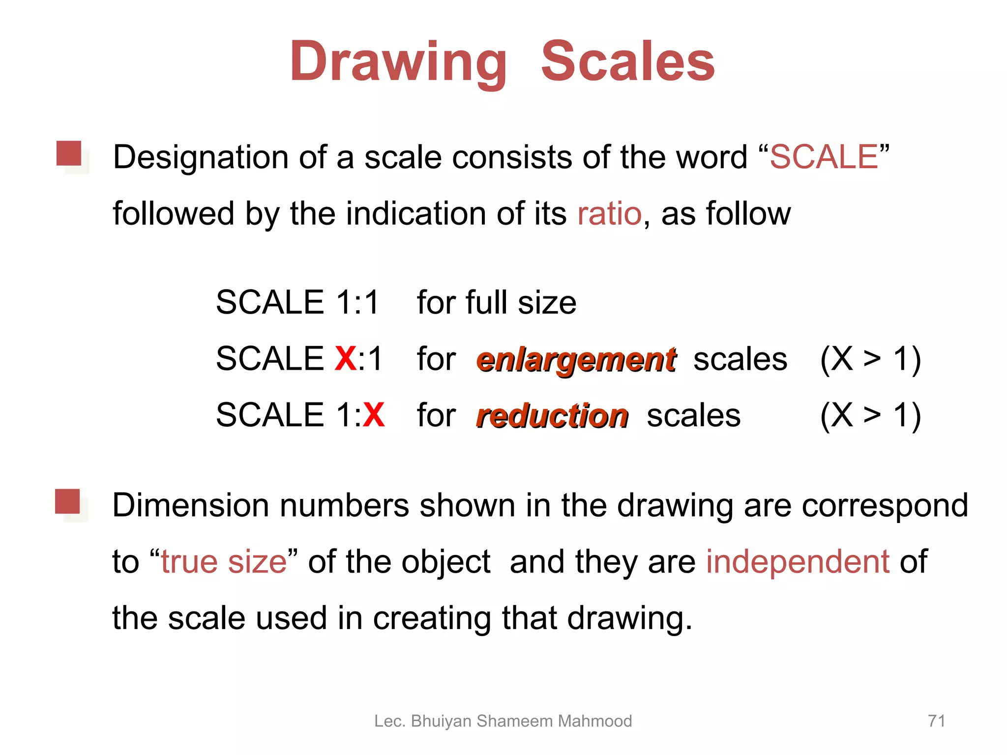 Drawing  Scales SCALE 1:1 for full size SCALE  X :1 for  enlargement   scales  (X > 1) SCALE 1: X for  reduction   scales (X > 1) Lec. Bhuiyan Shameem Mahmood Designation of a scale consists of the word “ SCALE ”  followed by the indication of its  ratio , as follow Dimension numbers shown in the drawing are correspond to “ true size ” of the object  and they are  independent  of the scale used in creating that drawing. 