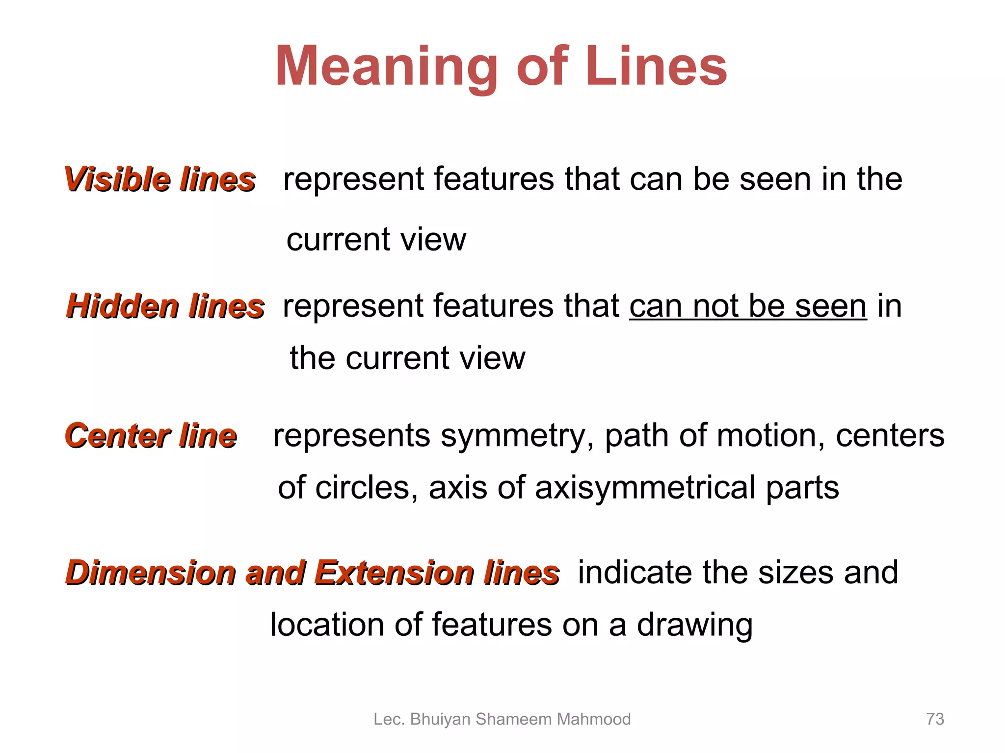 Visible lines   represent features that can be seen in the current view Meaning of Lines Hidden lines   represent features that  can not be seen  in   the current view Center line   represents symmetry, path of motion, centers   of circles, axis of axisymmetrical parts Dimension and Extension lines   indicate the sizes and    location of features on a drawing Lec. Bhuiyan Shameem Mahmood 