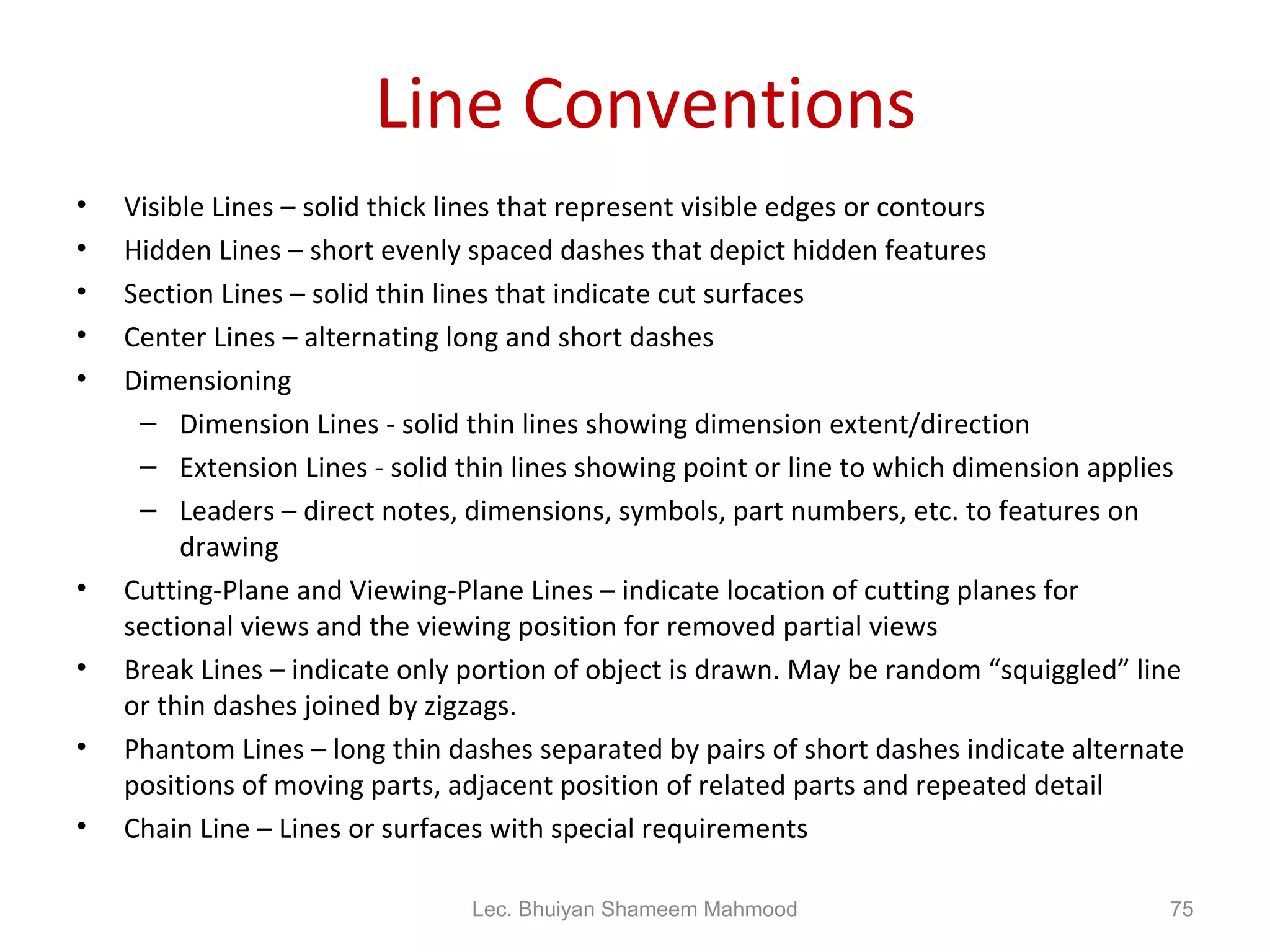 Line Conventions Visible Lines – solid thick lines that represent visible edges or contours Hidden Lines – short evenly spaced dashes that depict hidden features Section Lines – solid thin lines that indicate cut surfaces Center Lines – alternating long and short dashes Dimensioning Dimension Lines - solid thin lines showing dimension extent/direction Extension Lines - solid thin lines showing point or line to which dimension applies Leaders – direct notes, dimensions, symbols, part numbers, etc. to features on drawing Cutting-Plane and Viewing-Plane Lines – indicate location of cutting planes for sectional views and the viewing position for removed partial views Break Lines – indicate only portion of object is drawn. May be random “squiggled” line or thin dashes joined by zigzags. Phantom Lines – long thin dashes separated by pairs of short dashes indicate alternate positions of moving parts, adjacent position of related parts and repeated detail Chain Line – Lines or surfaces with special requirements Lec. Bhuiyan Shameem Mahmood 