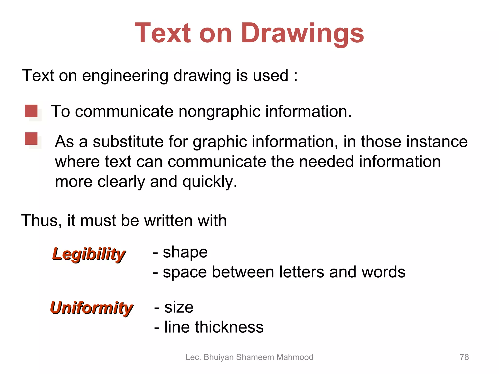 Text on Drawings Text on engineering drawing is used : Thus, it must be written with Lec. Bhuiyan Shameem Mahmood To communicate nongraphic information. As a substitute for graphic information, in those instance where text can communicate the needed information more clearly and quickly. Uniformity - size - line thickness Legibility - shape - space between letters and words 