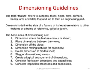 Dimensioning Guidelines The term “feature” refers to surfaces, faces, holes, slots, corners, bends, arcs and fillets that add  up to form an engineering part. Dimensions define the  size  of a feature or its  location  relative to other features or a frame of reference, called a datum. The basic rules of dimensioning are: Dimension where the feature contour is shown; Place dimensions between the views; Dimension off the views; Dimension mating features for assembly; Do not dimension to hidden lines; Stagger dimensioning values; Create a logical arrangement of dimensions; Consider fabrication processes and capabilities; Consider inspection processes and capabilities. Lec. Bhuiyan Shameem Mahmood 