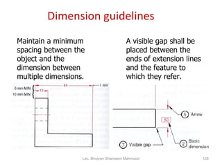 Dimension guidelines Maintain a minimum spacing between the object and the dimension between multiple dimensions. A visible gap shall be placed between the ends of extension lines and the feature to which they refer. Lec. Bhuiyan Shameem Mahmood 