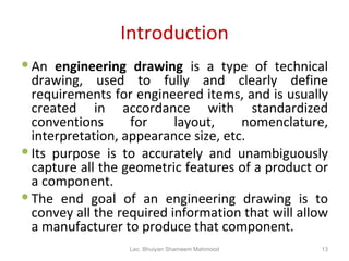 Introduction An  engineering drawing  is a type of technical drawing, used to fully and clearly define requirements for engineered items, and is usually created in accordance with standardized conventions for layout, nomenclature, interpretation, appearance size, etc. Its purpose is to accurately and unambiguously capture all the geometric features of a product or a component. The end goal of an engineering drawing is to convey all the required information that will allow a manufacturer to produce that component. Lec. Bhuiyan Shameem Mahmood 