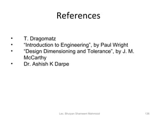 References  Lec. Bhuiyan Shameem Mahmood T. Dragomatz “ Introduction to Engineering”, by Paul Wright “ Design Dimensioning and Tolerance”, by J. M. McCarthy Dr. Ashish K Darpe 
