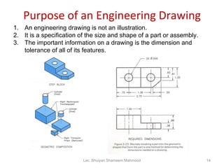 Purpose of an Engineering Drawing An engineering drawing is not an illustration. It is a specification of the size and shape of a part or assembly. The important information on a drawing is the dimension and tolerance of all of its features. Lec. Bhuiyan Shameem Mahmood 