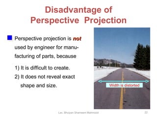 Disadvantage of Perspective  Projection Perspective projection is  not   used by engineer for manu- facturing of parts, because 1) It is difficult to create. 2) It does not reveal exact shape and size. Width is distorted Lec. Bhuiyan Shameem Mahmood 
