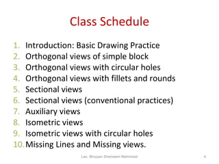 Class Schedule Introduction: Basic Drawing Practice Orthogonal views of simple block Orthogonal views with circular holes Orthogonal views with fillets and rounds Sectional views Sectional views (conventional practices) Auxiliary views Isometric views Isometric views with circular holes Missing Lines and Missing views. Lec. Bhuiyan Shameem Mahmood 