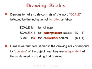Drawing  Scales SCALE 1:1 for full size SCALE  X :1 for  enlargement   scales  (X > 1) SCALE 1: X for  reduction   scales (X > 1) Lec. Bhuiyan Shameem Mahmood Designation of a scale consists of the word “ SCALE ”  followed by the indication of its  ratio , as follow Dimension numbers shown in the drawing are correspond to “ true size ” of the object  and they are  independent  of the scale used in creating that drawing. 