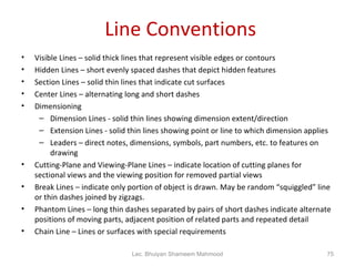 Line Conventions Visible Lines – solid thick lines that represent visible edges or contours Hidden Lines – short evenly spaced dashes that depict hidden features Section Lines – solid thin lines that indicate cut surfaces Center Lines – alternating long and short dashes Dimensioning Dimension Lines - solid thin lines showing dimension extent/direction Extension Lines - solid thin lines showing point or line to which dimension applies Leaders – direct notes, dimensions, symbols, part numbers, etc. to features on drawing Cutting-Plane and Viewing-Plane Lines – indicate location of cutting planes for sectional views and the viewing position for removed partial views Break Lines – indicate only portion of object is drawn. May be random “squiggled” line or thin dashes joined by zigzags. Phantom Lines – long thin dashes separated by pairs of short dashes indicate alternate positions of moving parts, adjacent position of related parts and repeated detail Chain Line – Lines or surfaces with special requirements Lec. Bhuiyan Shameem Mahmood 