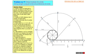 INVOLUTE OF A CIRCLE
Problem no 17: Draw Involute of a circle.
String length is equal to the circumference of circle.
1 2 3 4 5 6 7 8
P
P8
1
2
3
4
5
6
7
8
P3
P4
4 to p
P5
P7
P6
P2
P1

D
A
Solution Steps:
1) Point or end P of string AP is
exactly D distance away from A.
Means if this string is wound round
the circle, it will completely cover
given circle. B will meet A after
winding.
2) Divide D (AP) distance into 8
number of equal parts.
3) Divide circle also into 8 number
of equal parts.
4) Name after A, 1, 2, 3, 4, etc. up
to 8 on D line AP as well as on
circle (in anticlockwise direction).
5) To radius C-1, C-2, C-3 up to C-8
draw tangents (from 1,2,3,4,etc to
circle).
6) Take distance 1 to P in compass
and mark it on tangent from point 1
on circle (means one division less
than distance AP).
7) Name this point P1
8) Take 2-B distance in compass
and mark it on the tangent from
point 2. Name it point P2.
9) Similarly take 3 to P, 4 to P, 5 to
P up to 7 to P distance in compass
and mark on respective tangents
and locate P3, P4, P5 up to P8 (i.e.
A) points and join them in smooth
curve it is an INVOLUTE of a given
circle.
 