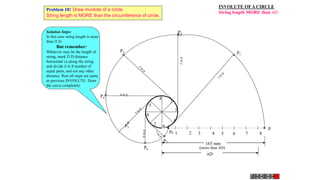 INVOLUTE OFA CIRCLE
String length MORE than D
1 2 3 4 5 6 7 8
P
1
2
3
4
5
6
7
8
P3
P4
4 to p
P5
P7
P6
P2
P1
165 mm
(more than D)
D
p8
Solution Steps:
In this case string length is more
than  D.
But remember!
Whatever may be the length of
string, mark  D distance
horizontal i.e.along the string
and divide it in 8 number of
equal parts, and not any other
distance. Rest all steps are same
as previous INVOLUTE. Draw
the curve completely.
Problem 18: Draw Involute of a circle.
String length is MORE than the circumference of circle.
 