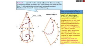 X Y
e’
a’ b’ d’
c’ g’ f’
h’
o’
h
a
b
c
d
e
g
f
O
DEVELOPMENT
A
B
C
D
E
F
A
G
H
O
1
2
3
4
6 5
7
1’
2’
3’
4’
5’
6’
7’
1
2
3
4
5
6
7
HELIX CURVE
Problem 9: A particle which is initially on base circle of a cone, standing
on Hp, moves upwards and reaches apex in one complete turn around the cone.
Draw it’s path on projections of cone as well as on it’s development.
Take base circle diameter 50 mm and axis 70 mm long.
It’s a construction of curve
Helix of one turn on cone:
Draw Fv & Tv & dev.as usual
On all form generators & name.
Construction of curve Helix::
Show 8 generators on both views
Divide axis also in same parts.
Draw horizontal lines from those
points on both end generators.
1’ is a point where first horizontal
Line & gen. b’o’ intersect.
2’ is a point where second horiz.
Line & gen. c’o’ intersect.
In this way locate all points on Fv.
Project all on Tv.Join in curvature.
For Development:
Then taking each points true
Distance From resp.generator
from apex, Mark on development
& join.
 