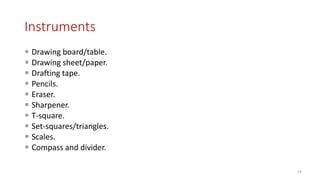 Instruments
 Drawing board/table.
 Drawing sheet/paper.
 Drafting tape.
 Pencils.
 Eraser.
 Sharpener.
 T-square.
 Set-squares/triangles.
 Scales.
 Compass and divider.
14
 