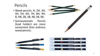 Pencils
• Wood pencils: H, 2H, 3H,
4H, 5H, 6H, 7H, 8H, 9H,
B, HB, 2B, 3B, 4B, 5B, 6B.
• Semiautomatic Pencils
(lead holder) are more
convenient then ordinary
wood pencils.
18
 
