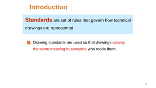 Introduction
Standards are set of rules that govern how technical
drawings are represented.
Drawing standards are used so that drawings convey
the same meaning to everyone who reads them.
33
 