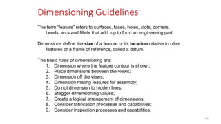 Dimensioning Guidelines
The term “feature” refers to surfaces, faces, holes, slots, corners,
bends, arcs and fillets that add up to form an engineering part.
Dimensions define the size of a feature or its location relative to other
features or a frame of reference, called a datum.
The basic rules of dimensioning are:
1. Dimension where the feature contour is shown;
2. Place dimensions between the views;
3. Dimension off the views;
4. Dimension mating features for assembly;
5. Do not dimension to hidden lines;
6. Stagger dimensioning values;
7. Create a logical arrangement of dimensions;
8. Consider fabrication processes and capabilities;
9. Consider inspection processes and capabilities.
69
 