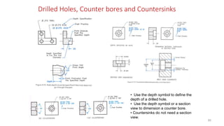 Drilled Holes, Counter bores and Countersinks
• Use the depth symbol to define the
depth of a drilled hole.
• Use the depth symbol or a section
view to dimension a counter bore.
• Countersinks do not need a section
view.
80
 
