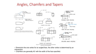 Angles, Chamfers and Tapers
• Dimension the one vertex for an angled face, the other vertex is determined by an
intersection.
• Chamfers are generally 45 with the width of the face specified. 81
 