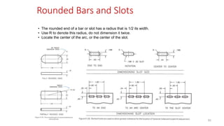 Rounded Bars and Slots
• The rounded end of a bar or slot has a radius that is 1/2 its width.
• Use R to denote this radius, do not dimension it twice.
• Locate the center of the arc, or the center of the slot.
82
 