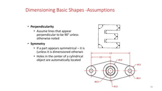 Dimensioning Basic Shapes -Assumptions
• Perpendicularity
• Assume lines that appear
perpendicular to be 90° unless
otherwise noted
• Symmetry
• If a part appears symmetrical – it is
(unless it is dimensioned otherwise)
• Holes in the center of a cylindrical
object are automatically located
89
 
