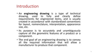 Introduction
 An engineering drawing is a type of technical
drawing, used to fully and clearly define
requirements for engineered items, and is usually
created in accordance with standardized conventions
for layout, nomenclature, interpretation, appearance
size, etc.
 Its purpose is to accurately and unambiguously
capture all the geometric features of a product or a
component.
 The end goal of an engineering drawing is to convey
all the required information that will allow a
manufacturer to produce that component.
9
 