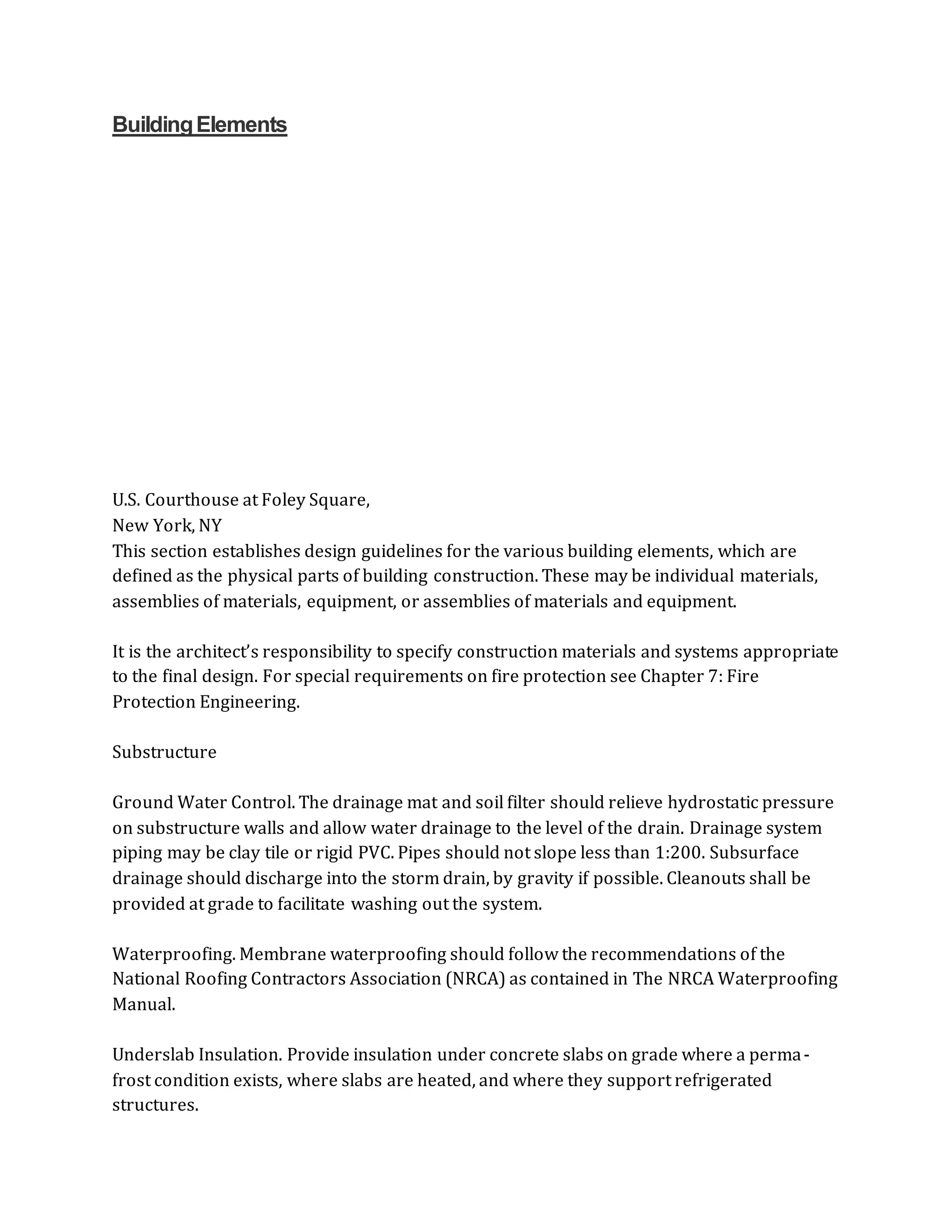 BuildingElements
U.S. Courthouse at Foley Square,
New York, NY
This section establishes design guidelines for the various building elements, which are
defined as the physical parts of building construction. These may be individual materials,
assemblies of materials, equipment, or assemblies of materials and equipment.
It is the architect’s responsibility to specify construction materials and systems appropriate
to the final design. For special requirements on fire protection see Chapter 7: Fire
Protection Engineering.
Substructure
Ground Water Control. The drainage mat and soil filter should relieve hydrostatic pressure
on substructure walls and allow water drainage to the level of the drain. Drainage system
piping may be clay tile or rigid PVC. Pipes should not slope less than 1:200. Subsurface
drainage should discharge into the storm drain, by gravity if possible. Cleanouts shall be
provided at grade to facilitate washing out the system.
Waterproofing. Membrane waterproofing should follow the recommendations of the
National Roofing Contractors Association (NRCA) as contained in The NRCA Waterproofing
Manual.
Underslab Insulation. Provide insulation under concrete slabs on grade where a perma-
frost condition exists, where slabs are heated, and where they support refrigerated
structures.
 