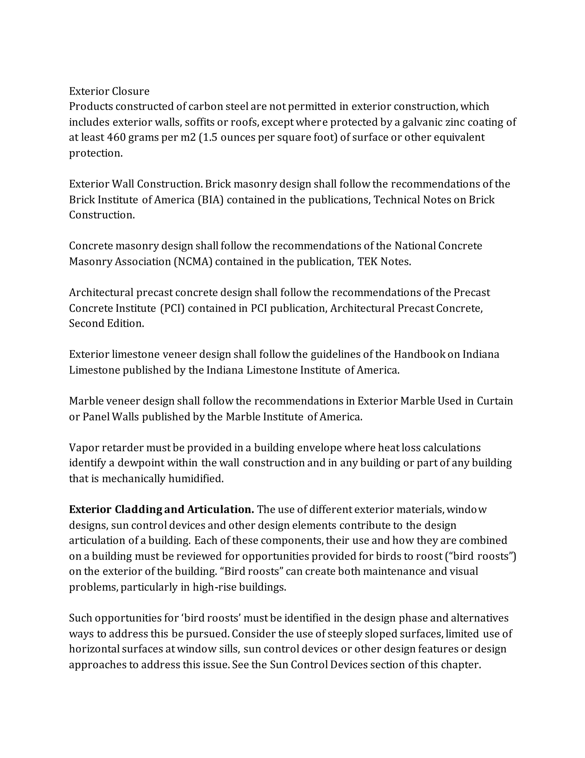 Exterior Closure
Products constructed of carbon steel are not permitted in exterior construction, which
includes exterior walls, soffits or roofs, except where protected by a galvanic zinc coating of
at least 460 grams per m2 (1.5 ounces per square foot) of surface or other equivalent
protection.
Exterior Wall Construction. Brick masonry design shall follow the recommendations of the
Brick Institute of America (BIA) contained in the publications, Technical Notes on Brick
Construction.
Concrete masonry design shall follow the recommendations of the National Concrete
Masonry Association (NCMA) contained in the publication, TEK Notes.
Architectural precast concrete design shall follow the recommendations of the Precast
Concrete Institute (PCI) contained in PCI publication, Architectural Precast Concrete,
Second Edition.
Exterior limestone veneer design shall follow the guidelines of the Handbook on Indiana
Limestone published by the Indiana Limestone Institute of America.
Marble veneer design shall follow the recommendations in Exterior Marble Used in Curtain
or Panel Walls published by the Marble Institute of America.
Vapor retarder must be provided in a building envelope where heat loss calculations
identify a dewpoint within the wall construction and in any building or part of any building
that is mechanically humidified.
Exterior Cladding and Articulation. The use of different exterior materials, window
designs, sun control devices and other design elements contribute to the design
articulation of a building. Each of these components, their use and how they are combined
on a building must be reviewed for opportunities provided for birds to roost (“bird roosts”)
on the exterior of the building. “Bird roosts” can create both maintenance and visual
problems, particularly in high-rise buildings.
Such opportunities for ‘bird roosts’ must be identified in the design phase and alternatives
ways to address this be pursued. Consider the use of steeply sloped surfaces, limited use of
horizontal surfaces at window sills, sun control devices or other design features or design
approaches to address this issue. See the Sun Control Devices section of this chapter.
 