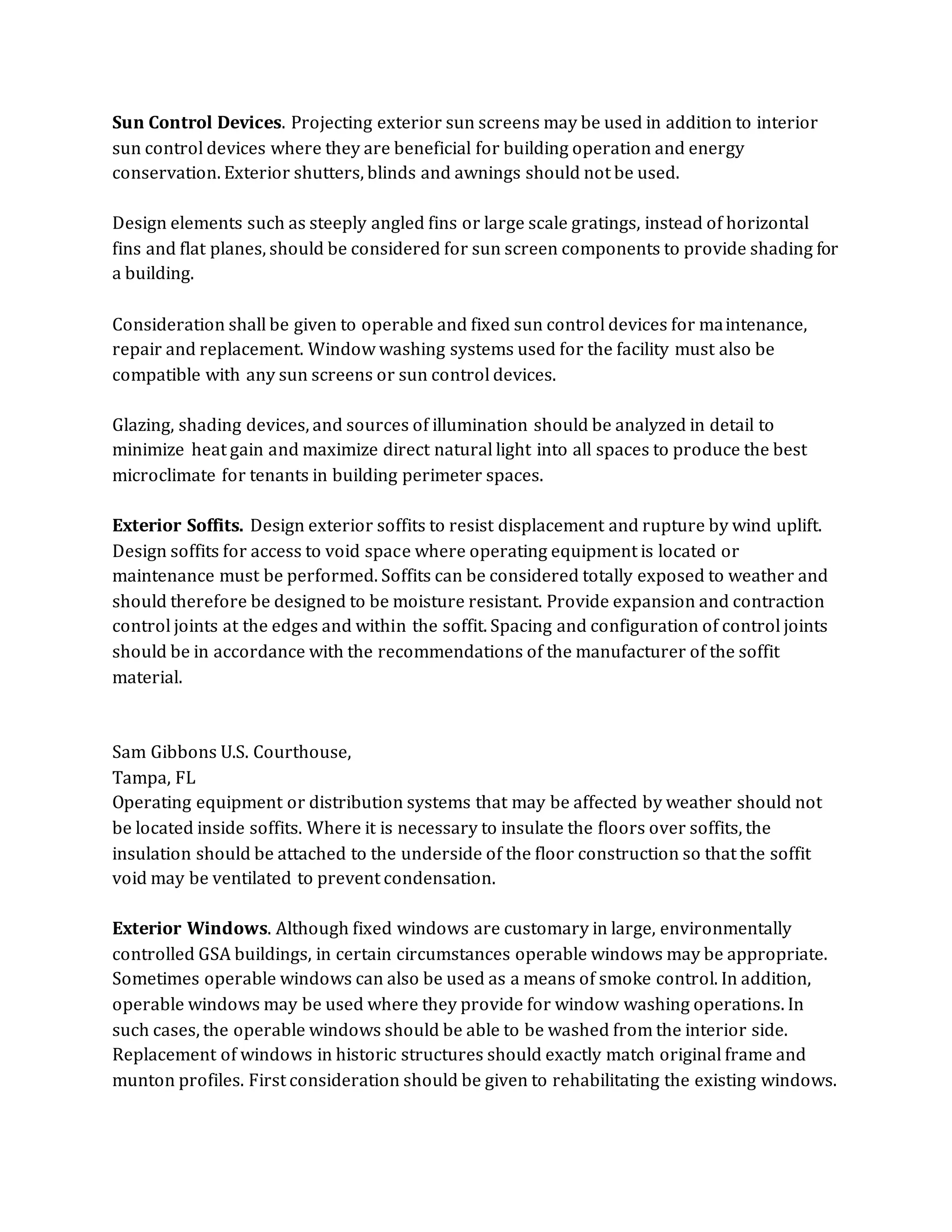 Sun Control Devices. Projecting exterior sun screens may be used in addition to interior
sun control devices where they are beneficial for building operation and energy
conservation. Exterior shutters, blinds and awnings should not be used.
Design elements such as steeply angled fins or large scale gratings, instead of horizontal
fins and flat planes, should be considered for sun screen components to provide shading for
a building.
Consideration shall be given to operable and fixed sun control devices for maintenance,
repair and replacement. Window washing systems used for the facility must also be
compatible with any sun screens or sun control devices.
Glazing, shading devices, and sources of illumination should be analyzed in detail to
minimize heat gain and maximize direct natural light into all spaces to produce the best
microclimate for tenants in building perimeter spaces.
Exterior Soffits. Design exterior soffits to resist displacement and rupture by wind uplift.
Design soffits for access to void space where operating equipment is located or
maintenance must be performed. Soffits can be considered totally exposed to weather and
should therefore be designed to be moisture resistant. Provide expansion and contraction
control joints at the edges and within the soffit. Spacing and configuration of control joints
should be in accordance with the recommendations of the manufacturer of the soffit
material.
Sam Gibbons U.S. Courthouse,
Tampa, FL
Operating equipment or distribution systems that may be affected by weather should not
be located inside soffits. Where it is necessary to insulate the floors over soffits, the
insulation should be attached to the underside of the floor construction so that the soffit
void may be ventilated to prevent condensation.
Exterior Windows. Although fixed windows are customary in large, environmentally
controlled GSA buildings, in certain circumstances operable windows may be appropriate.
Sometimes operable windows can also be used as a means of smoke control. In addition,
operable windows may be used where they provide for window washing operations. In
such cases, the operable windows should be able to be washed from the interior side.
Replacement of windows in historic structures should exactly match original frame and
munton profiles. First consideration should be given to rehabilitating the existing windows.
 