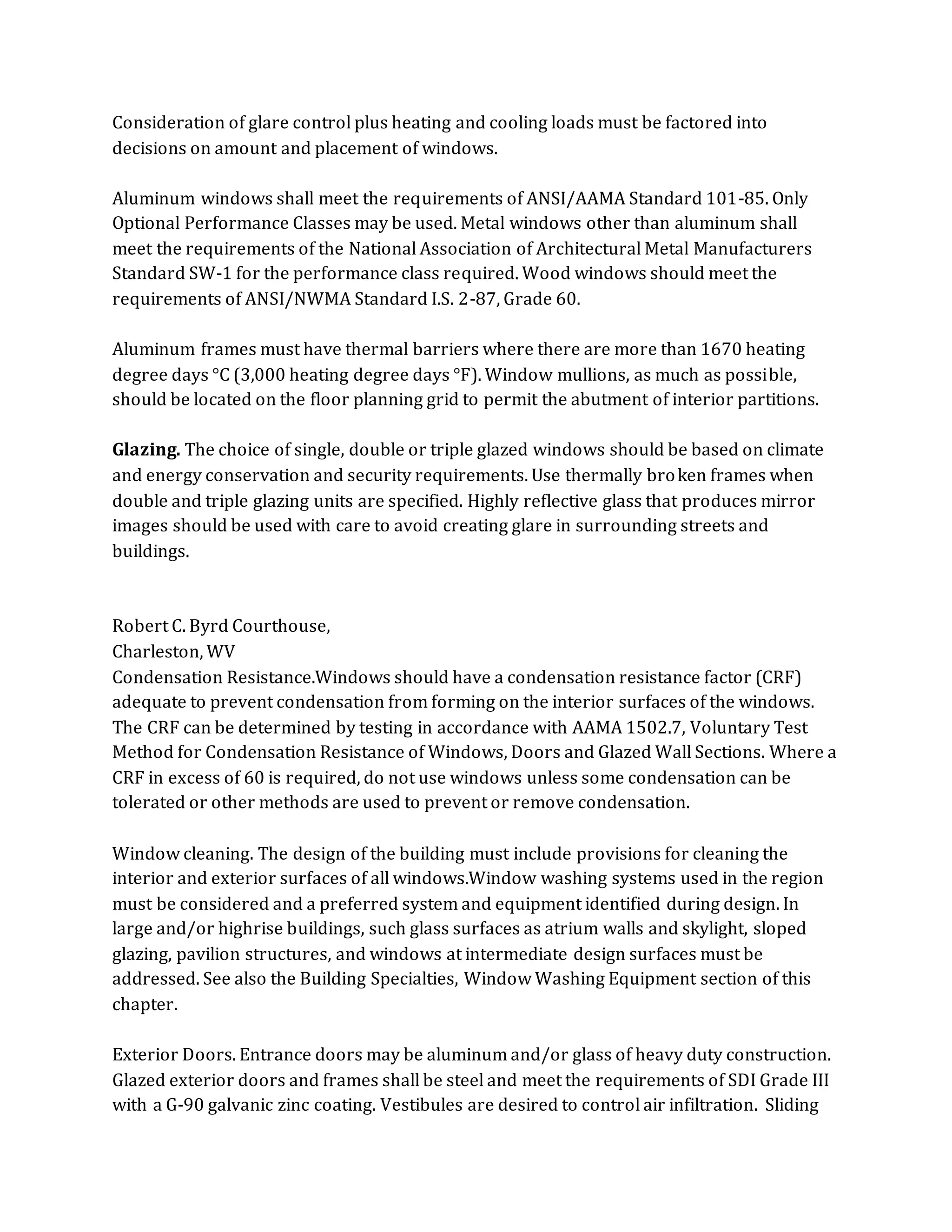 Consideration of glare control plus heating and cooling loads must be factored into
decisions on amount and placement of windows.
Aluminum windows shall meet the requirements of ANSI/AAMA Standard 101-85. Only
Optional Performance Classes may be used. Metal windows other than aluminum shall
meet the requirements of the National Association of Architectural Metal Manufacturers
Standard SW-1 for the performance class required. Wood windows should meet the
requirements of ANSI/NWMA Standard I.S. 2-87, Grade 60.
Aluminum frames must have thermal barriers where there are more than 1670 heating
degree days °C (3,000 heating degree days °F). Window mullions, as much as possible,
should be located on the floor planning grid to permit the abutment of interior partitions.
Glazing. The choice of single, double or triple glazed windows should be based on climate
and energy conservation and security requirements. Use thermally broken frames when
double and triple glazing units are specified. Highly reflective glass that produces mirror
images should be used with care to avoid creating glare in surrounding streets and
buildings.
Robert C. Byrd Courthouse,
Charleston, WV
Condensation Resistance.Windows should have a condensation resistance factor (CRF)
adequate to prevent condensation from forming on the interior surfaces of the windows.
The CRF can be determined by testing in accordance with AAMA 1502.7, Voluntary Test
Method for Condensation Resistance of Windows, Doors and Glazed Wall Sections. Where a
CRF in excess of 60 is required, do not use windows unless some condensation can be
tolerated or other methods are used to prevent or remove condensation.
Window cleaning. The design of the building must include provisions for cleaning the
interior and exterior surfaces of all windows.Window washing systems used in the region
must be considered and a preferred system and equipment identified during design. In
large and/or highrise buildings, such glass surfaces as atrium walls and skylight, sloped
glazing, pavilion structures, and windows at intermediate design surfaces must be
addressed. See also the Building Specialties, Window Washing Equipment section of this
chapter.
Exterior Doors. Entrance doors may be aluminum and/or glass of heavy duty construction.
Glazed exterior doors and frames shall be steel and meet the requirements of SDI Grade III
with a G-90 galvanic zinc coating. Vestibules are desired to control air infiltration. Sliding
 
