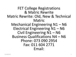 12/18/2017 1
FET College Registrations
& Matric Rewrite
Matric Rewrite: Old, New & Technical
Matric
Mechanical Engineering N1 – N6
Electrical Engineering N1 – N6
Civil Engineering N1 – N6
Business Qualifications N4 – N6
Phone: 073 090 2954
Fax: 011 604 2771
Email:
 