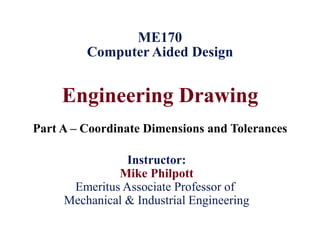Engineering Drawing
Part A – Coordinate Dimensions and Tolerances
ME170
Computer Aided Design
Instructor:
Mike Philpott
Emeritus Associate Professor of
Mechanical & Industrial Engineering
 
