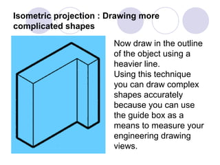 Isometric projection : Drawing more
complicated shapes
Now draw in the outline
of the object using a
heavier line.
Using this technique
you can draw complex
shapes accurately
because you can use
the guide box as a
means to measure your
engineering drawing
views.
 