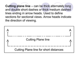 Cutting Plane line
Cutting Plane line for short distances
AA
AA
Cutting plane line – can be thick alternately long
and double short dashes or thick medium dashed
lines ending in arrow heads. Used to define
sections for sectional views. Arrow heads indicate
the direction of viewing.
 