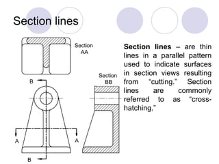 Section lines
A A
B
B
Section
AA
Section
BB
Section lines – are thin
lines in a parallel pattern
used to indicate surfaces
in section views resulting
from “cutting.” Section
lines are commonly
referred to as “cross-
hatching.”
 