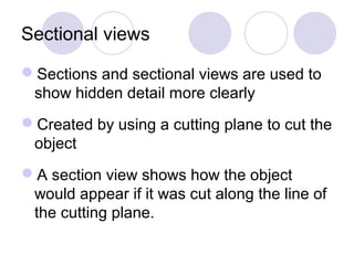 Sectional views
Sections and sectional views are used to
show hidden detail more clearly
Created by using a cutting plane to cut the
object
A section view shows how the object
would appear if it was cut along the line of
the cutting plane.
 