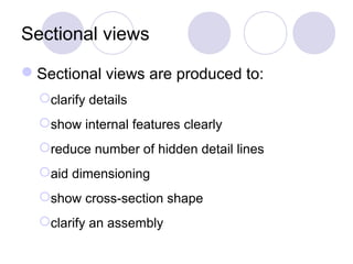 Sectional views
Sectional views are produced to:
clarify details
show internal features clearly
reduce number of hidden detail lines
aid dimensioning
show cross-section shape
clarify an assembly
 