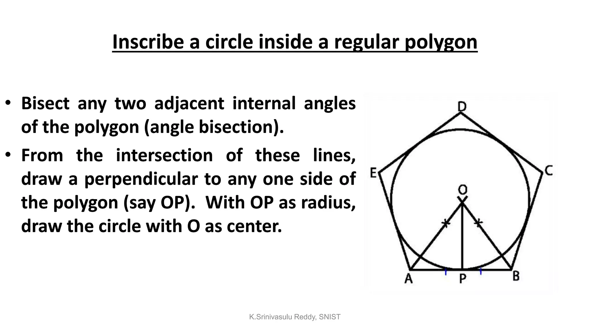 Inscribe a circle inside a regular polygon
• Bisect any two adjacent internal angles
of the polygon (angle bisection).
• From the intersection of these lines,
draw a perpendicular to any one side of
the polygon (say OP). With OP as radius,
draw the circle with O as center.
K.Srinivasulu Reddy, SNIST
 