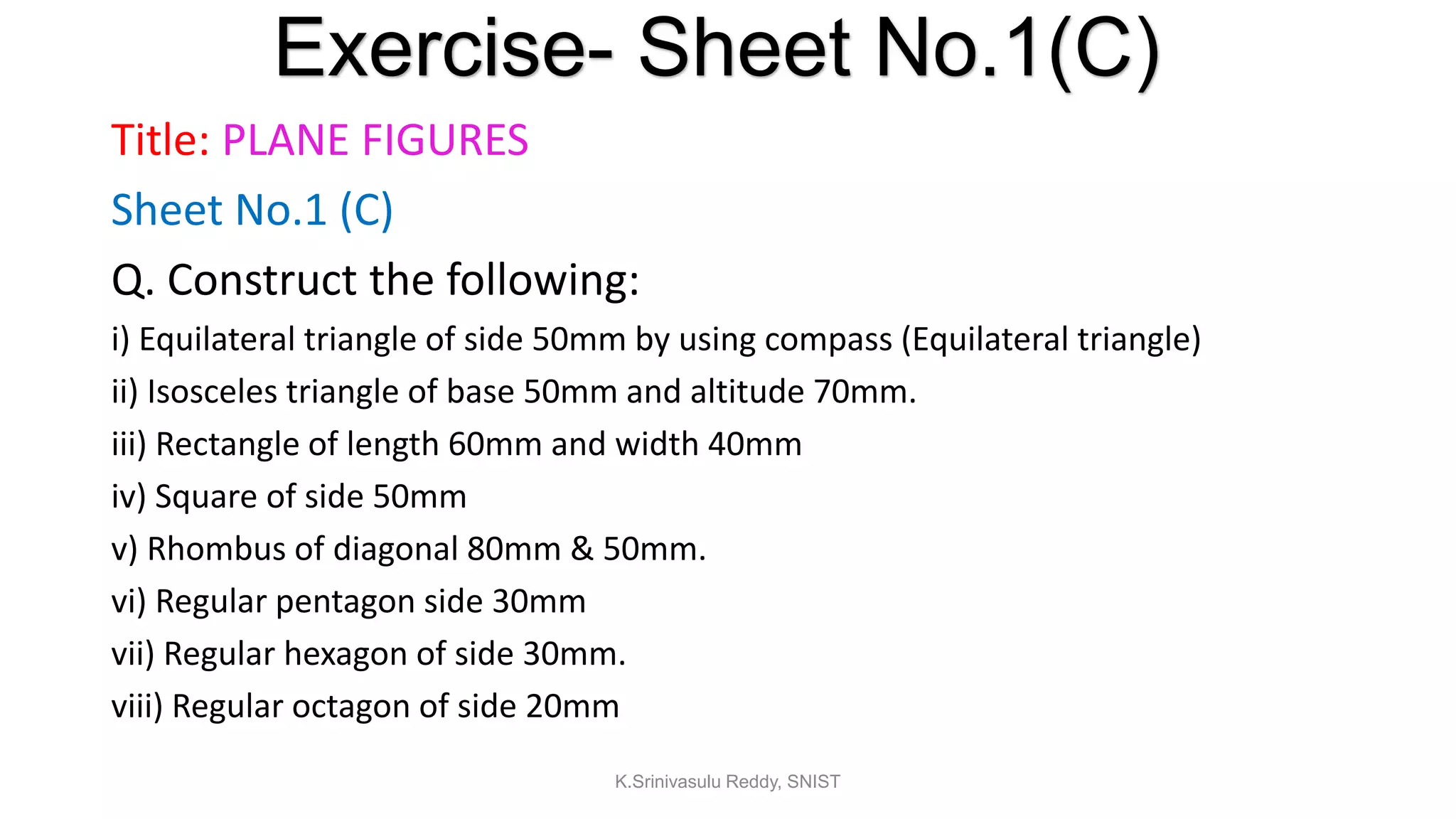 Title: PLANE FIGURES
Sheet No.1 (C)
Q. Construct the following:
i) Equilateral triangle of side 50mm by using compass (Equilateral triangle)
ii) Isosceles triangle of base 50mm and altitude 70mm.
iii) Rectangle of length 60mm and width 40mm
iv) Square of side 50mm
v) Rhombus of diagonal 80mm & 50mm.
vi) Regular pentagon side 30mm
vii) Regular hexagon of side 30mm.
viii) Regular octagon of side 20mm
Exercise- Sheet No.1(C)
K.Srinivasulu Reddy, SNIST
 