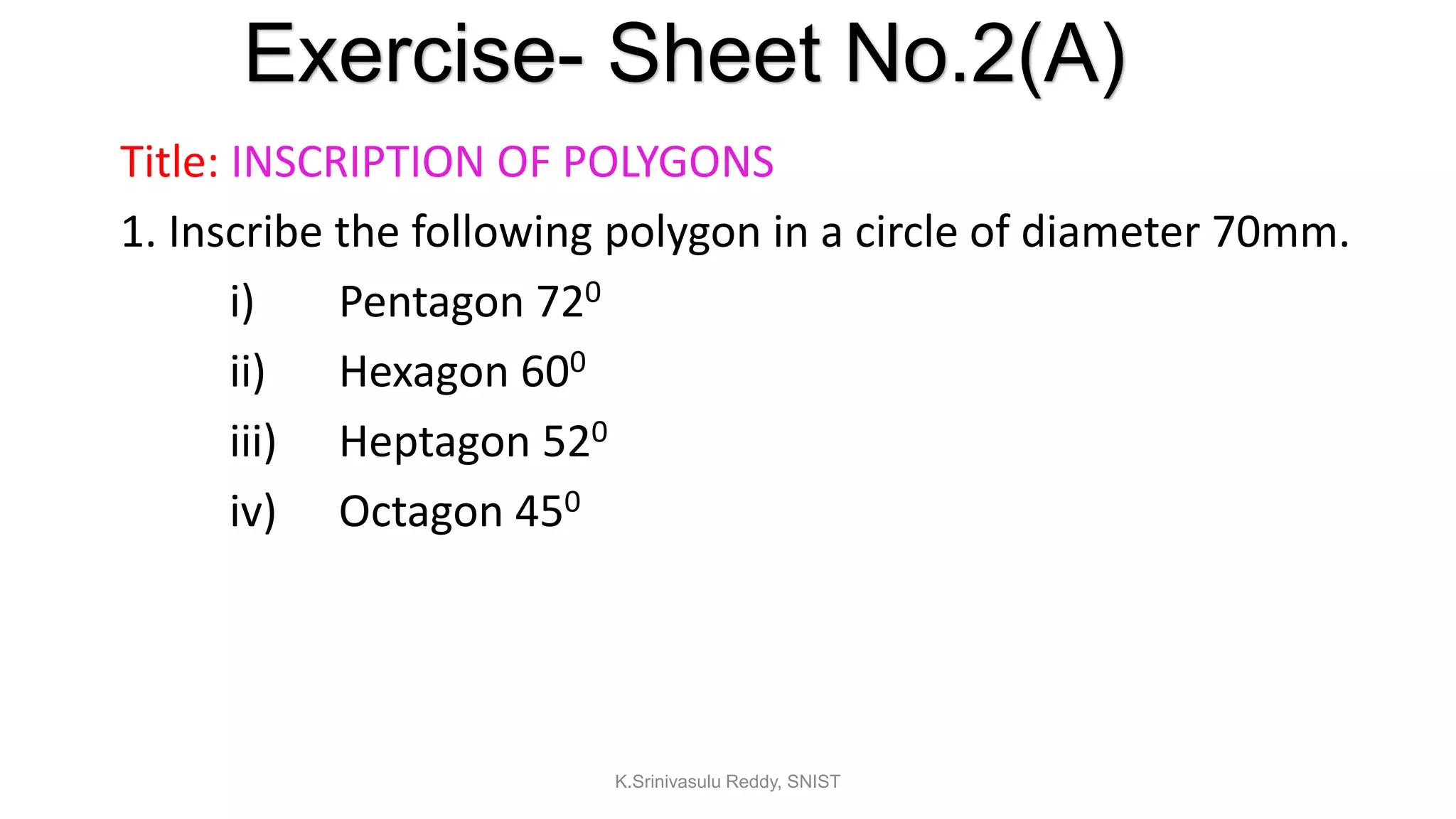 Title: INSCRIPTION OF POLYGONS
1. Inscribe the following polygon in a circle of diameter 70mm.
i) Pentagon 720
ii) Hexagon 600
iii) Heptagon 520
iv) Octagon 450
Exercise- Sheet No.2(A)
K.Srinivasulu Reddy, SNIST
 