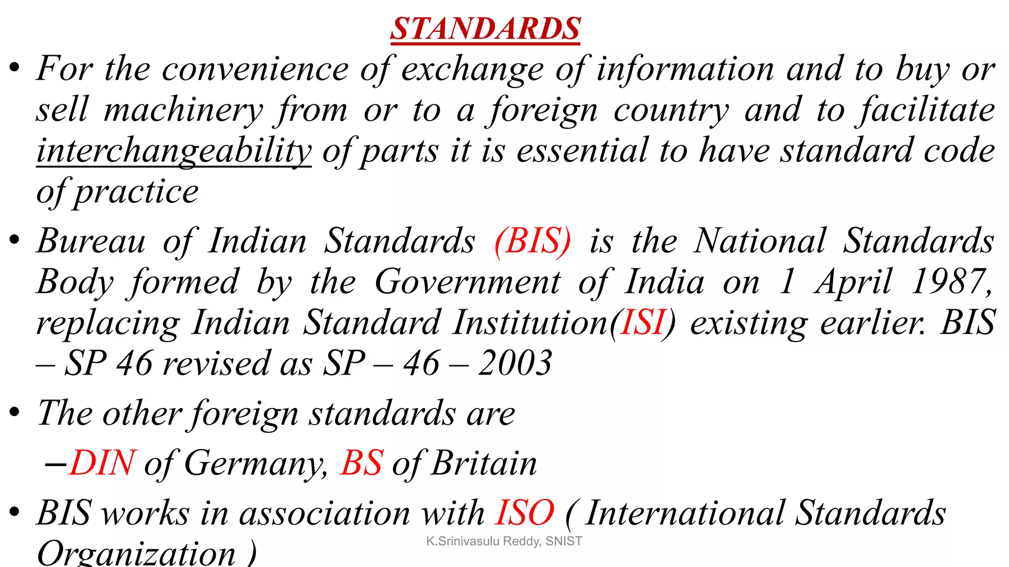 STANDARDS
• For the convenience of exchange of information and to buy or
sell machinery from or to a foreign country and to facilitate
interchangeability of parts it is essential to have standard code
of practice
• Bureau of Indian Standards (BIS) is the National Standards
Body formed by the Government of India on 1 April 1987,
replacing Indian Standard Institution(ISI) existing earlier. BIS
– SP 46 revised as SP – 46 – 2003
• The other foreign standards are
–DIN of Germany, BS of Britain
• BIS works in association with ISO ( International Standards
Organization )
K.Srinivasulu Reddy, SNIST
 