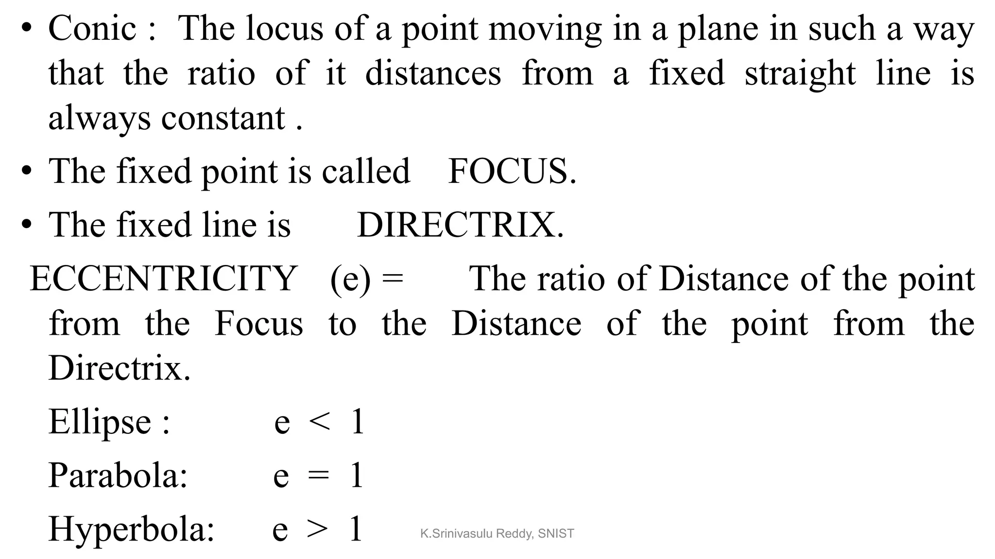 • Conic : The locus of a point moving in a plane in such a way
that the ratio of it distances from a fixed straight line is
always constant .
• The fixed point is called FOCUS.
• The fixed line is DIRECTRIX.
ECCENTRICITY (e) = The ratio of Distance of the point
from the Focus to the Distance of the point from the
Directrix.
Ellipse : e < 1
Parabola: e = 1
Hyperbola: e > 1 K.Srinivasulu Reddy, SNIST
 