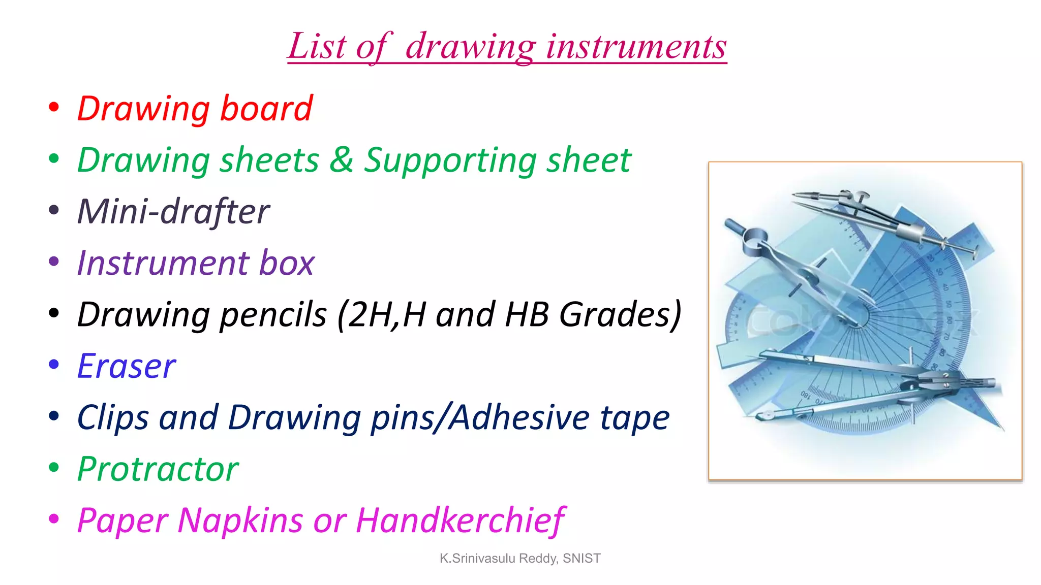 List of drawing instruments
• Drawing board
• Drawing sheets & Supporting sheet
• Mini-drafter
• Instrument box
• Drawing pencils (2H,H and HB Grades)
• Eraser
• Clips and Drawing pins/Adhesive tape
• Protractor
• Paper Napkins or Handkerchief
K.Srinivasulu Reddy, SNIST
 
