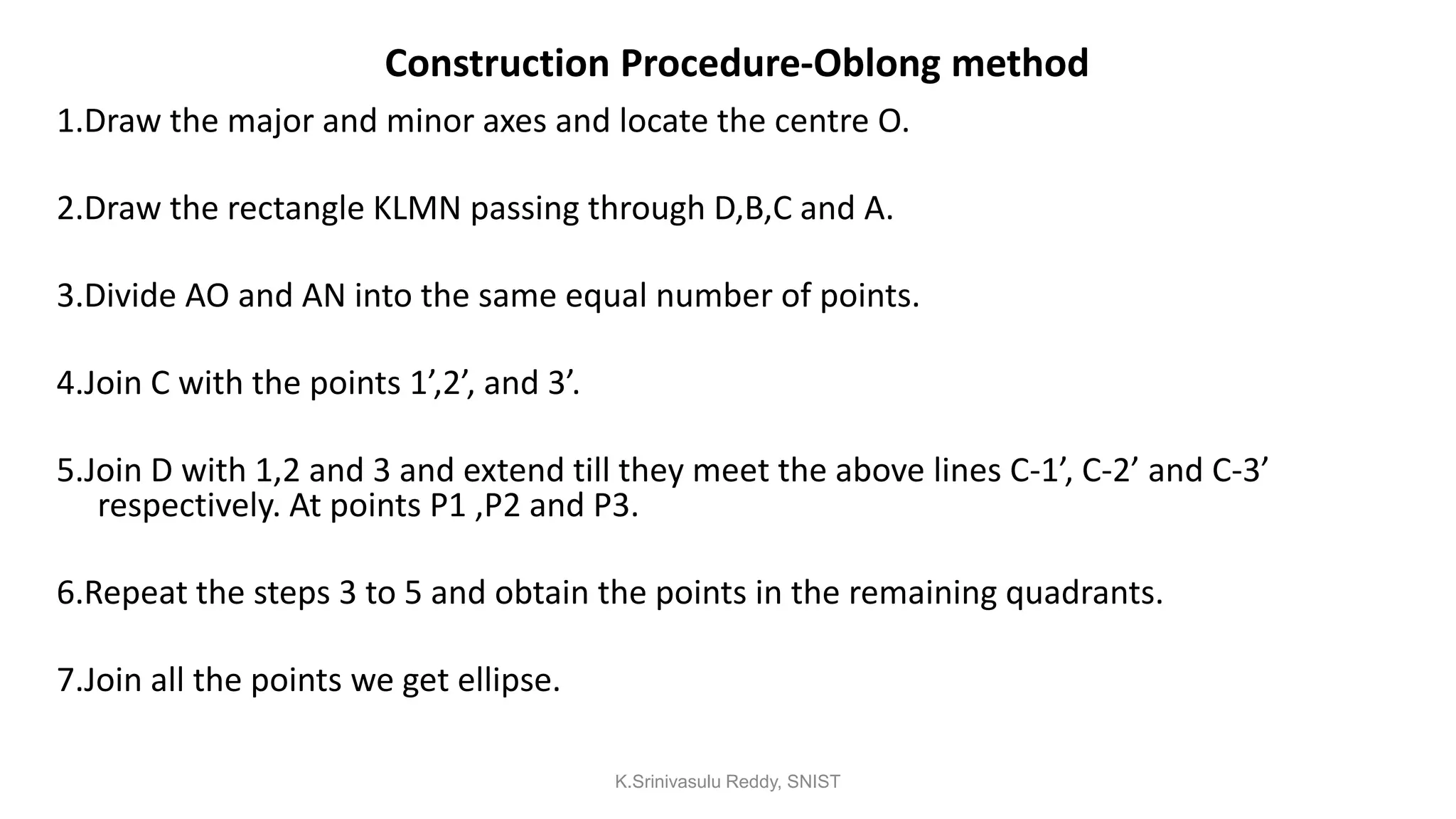 Construction Procedure-Oblong method
1.Draw the major and minor axes and locate the centre O.
2.Draw the rectangle KLMN passing through D,B,C and A.
3.Divide AO and AN into the same equal number of points.
4.Join C with the points 1’,2’, and 3’.
5.Join D with 1,2 and 3 and extend till they meet the above lines C-1’, C-2’ and C-3’
respectively. At points P1 ,P2 and P3.
6.Repeat the steps 3 to 5 and obtain the points in the remaining quadrants.
7.Join all the points we get ellipse.
K.Srinivasulu Reddy, SNIST
 