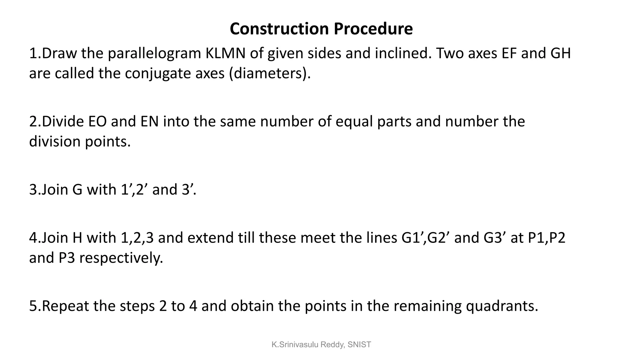 Construction Procedure
1.Draw the parallelogram KLMN of given sides and inclined. Two axes EF and GH
are called the conjugate axes (diameters).
2.Divide EO and EN into the same number of equal parts and number the
division points.
3.Join G with 1’,2’ and 3’.
4.Join H with 1,2,3 and extend till these meet the lines G1’,G2’ and G3’ at P1,P2
and P3 respectively.
5.Repeat the steps 2 to 4 and obtain the points in the remaining quadrants.
K.Srinivasulu Reddy, SNIST
 