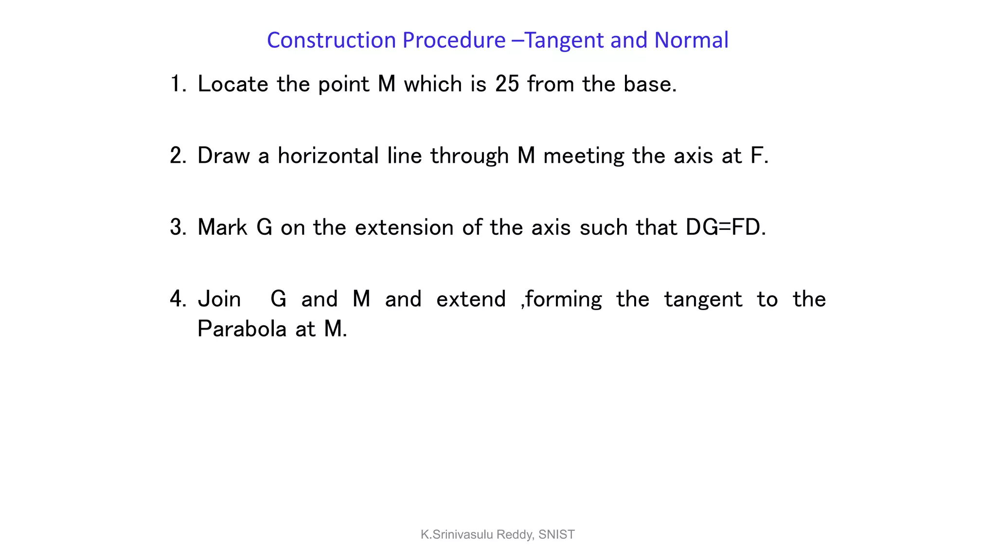Construction Procedure –Tangent and Normal
1. Locate the point M which is 25 from the base.
2. Draw a horizontal line through M meeting the axis at F.
3. Mark G on the extension of the axis such that DG=FD.
4. Join G and M and extend ,forming the tangent to the
Parabola at M.
K.Srinivasulu Reddy, SNIST
 