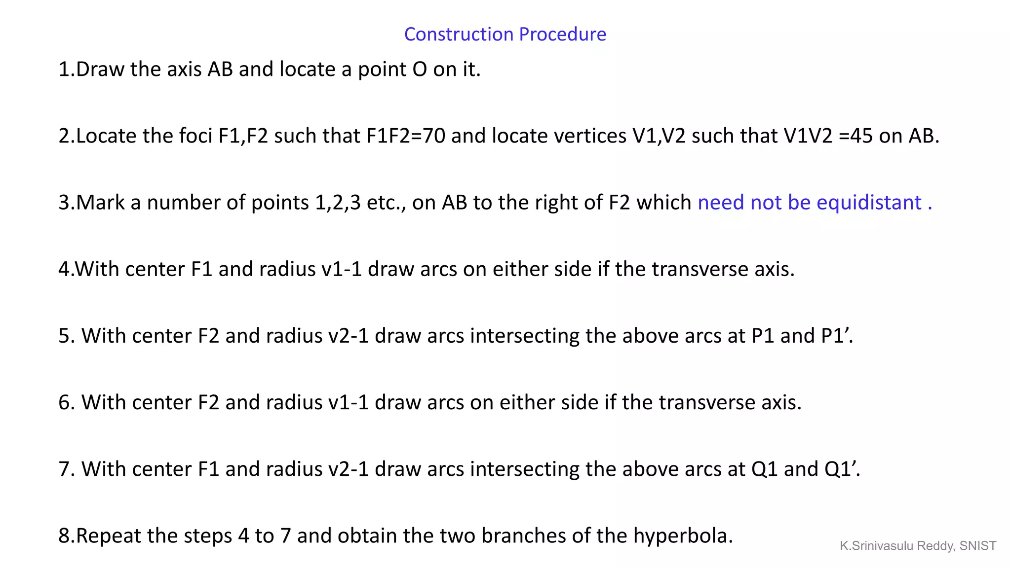 Construction Procedure
1.Draw the axis AB and locate a point O on it.
2.Locate the foci F1,F2 such that F1F2=70 and locate vertices V1,V2 such that V1V2 =45 on AB.
3.Mark a number of points 1,2,3 etc., on AB to the right of F2 which need not be equidistant .
4.With center F1 and radius v1-1 draw arcs on either side if the transverse axis.
5. With center F2 and radius v2-1 draw arcs intersecting the above arcs at P1 and P1’.
6. With center F2 and radius v1-1 draw arcs on either side if the transverse axis.
7. With center F1 and radius v2-1 draw arcs intersecting the above arcs at Q1 and Q1’.
8.Repeat the steps 4 to 7 and obtain the two branches of the hyperbola. K.Srinivasulu Reddy, SNIST
 