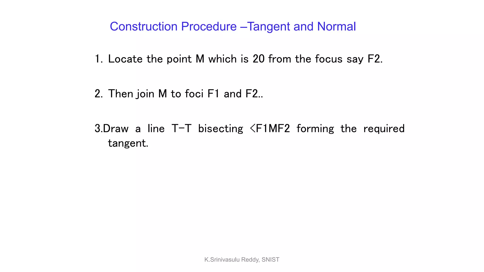 Construction Procedure –Tangent and Normal
1. Locate the point M which is 20 from the focus say F2.
2. Then join M to foci F1 and F2..
3.Draw a line T-T bisecting <F1MF2 forming the required
tangent.
K.Srinivasulu Reddy, SNIST
 