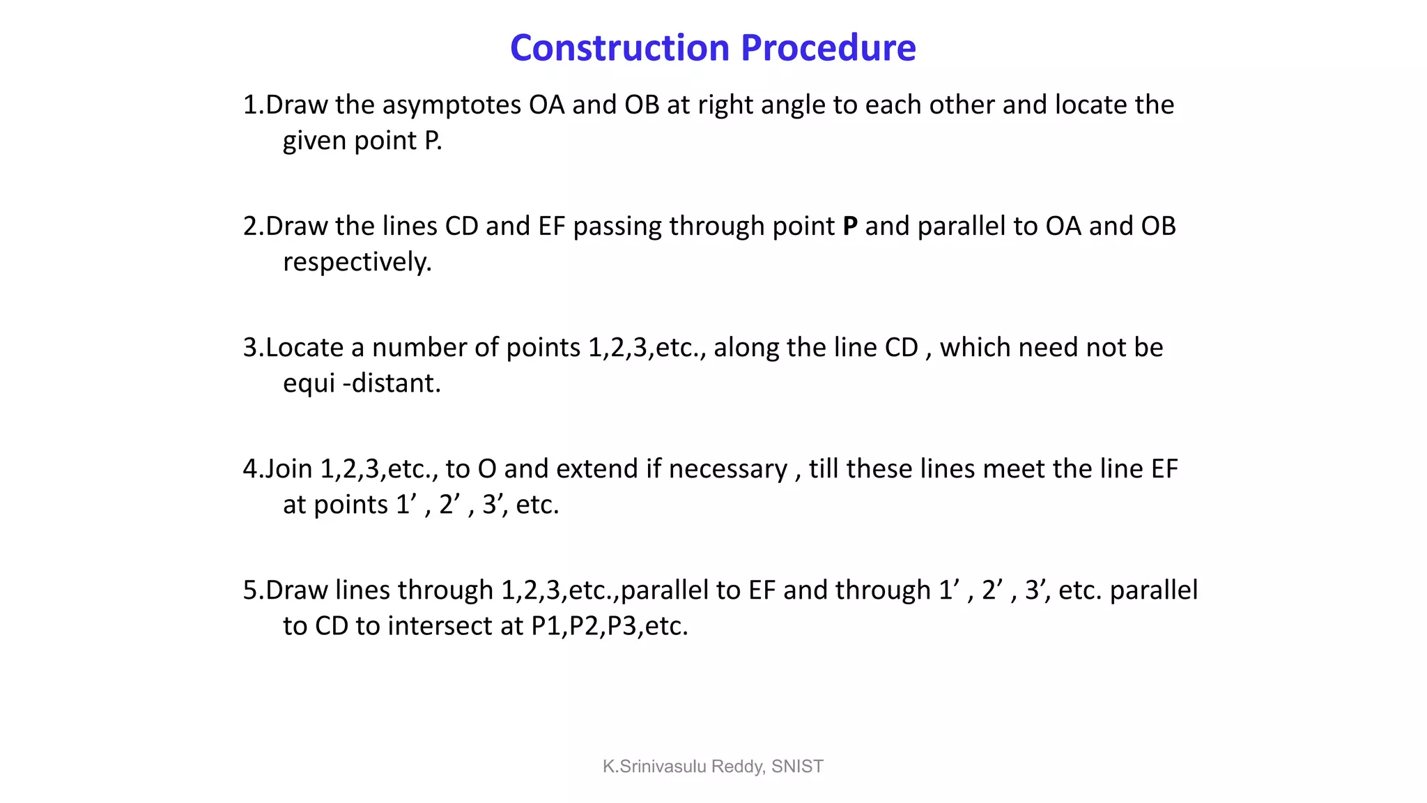 Construction Procedure
1.Draw the asymptotes OA and OB at right angle to each other and locate the
given point P.
2.Draw the lines CD and EF passing through point P and parallel to OA and OB
respectively.
3.Locate a number of points 1,2,3,etc., along the line CD , which need not be
equi -distant.
4.Join 1,2,3,etc., to O and extend if necessary , till these lines meet the line EF
at points 1’ , 2’ , 3’, etc.
5.Draw lines through 1,2,3,etc.,parallel to EF and through 1’ , 2’ , 3’, etc. parallel
to CD to intersect at P1,P2,P3,etc.
K.Srinivasulu Reddy, SNIST
 