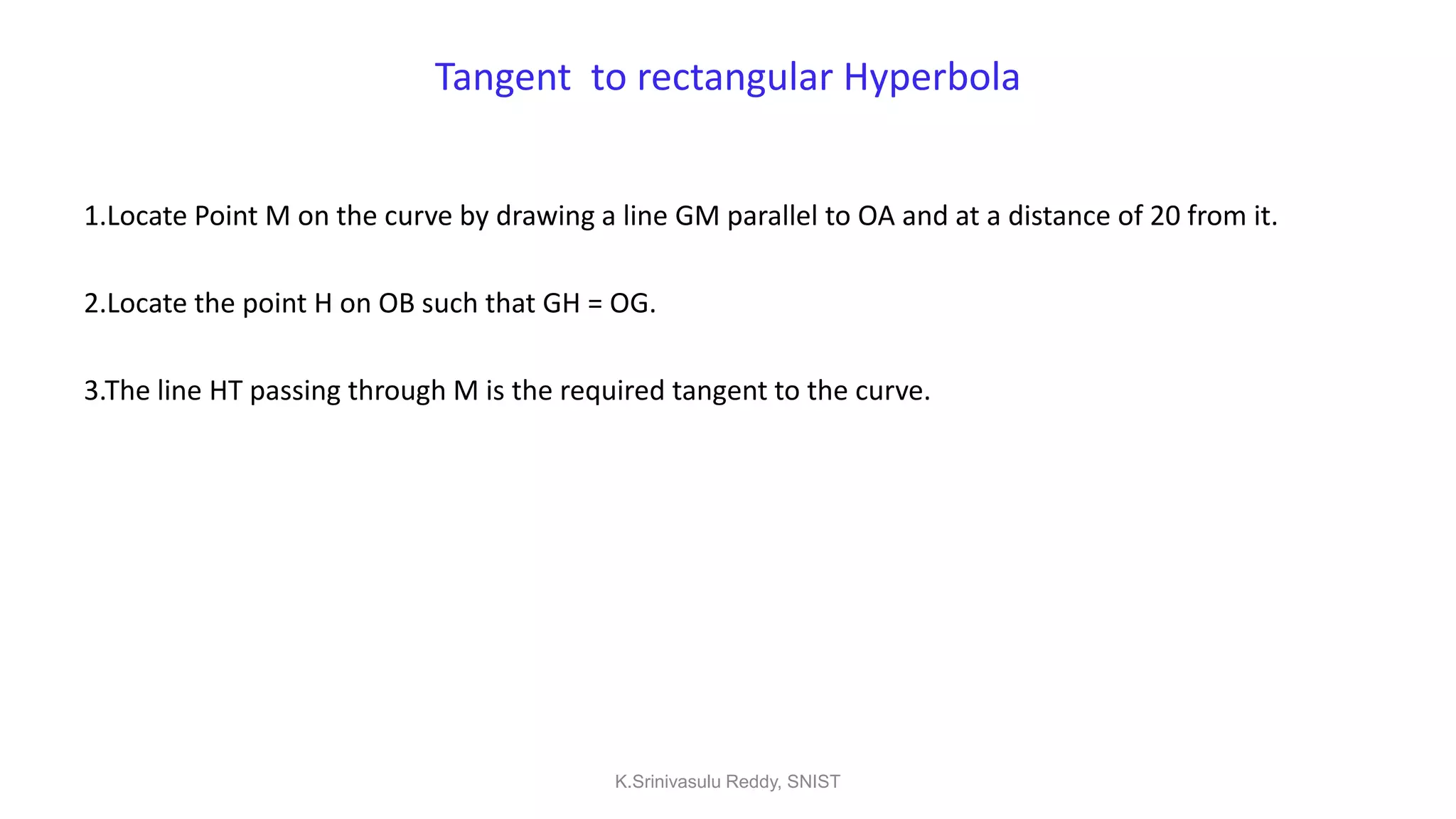 Tangent to rectangular Hyperbola
1.Locate Point M on the curve by drawing a line GM parallel to OA and at a distance of 20 from it.
2.Locate the point H on OB such that GH = OG.
3.The line HT passing through M is the required tangent to the curve.
K.Srinivasulu Reddy, SNIST
 